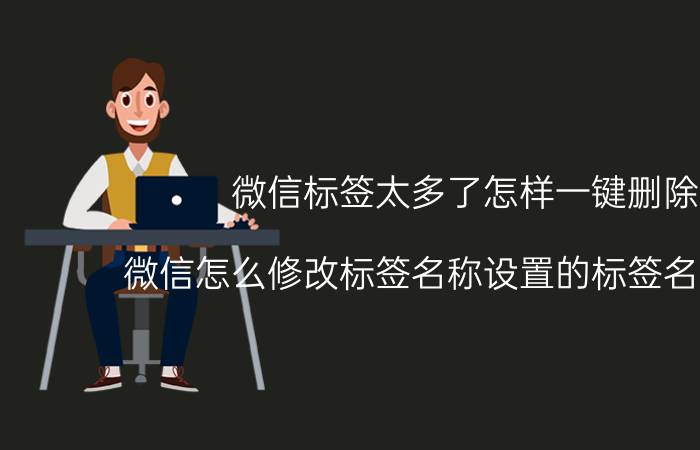 微信标签太多了怎样一键删除 微信怎么修改标签名称设置的标签名称删除？